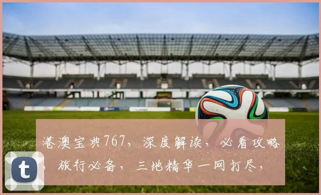 港澳宝典767，深度解读，必看攻略，旅行必备，三地精华一网打尽，出行无忧