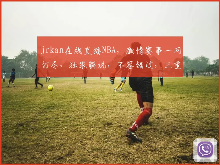 jrkan在线直播NBA，激情赛事一网打尽，独家解说，不容错过，三重惊喜等你来